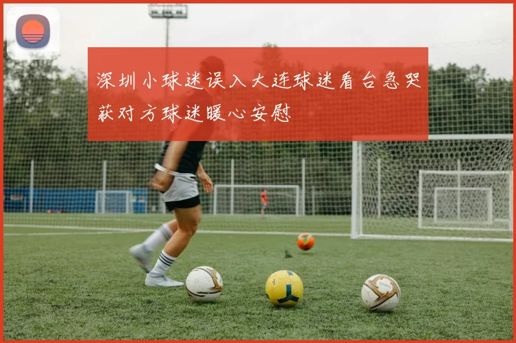 深圳小球迷误入大连球迷看台急哭获对方球迷暖心安慰