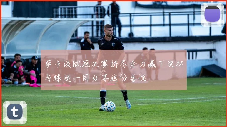 萨卡谈欧冠决赛拼尽全力赢下奖杯与球迷一同分享这份喜悦